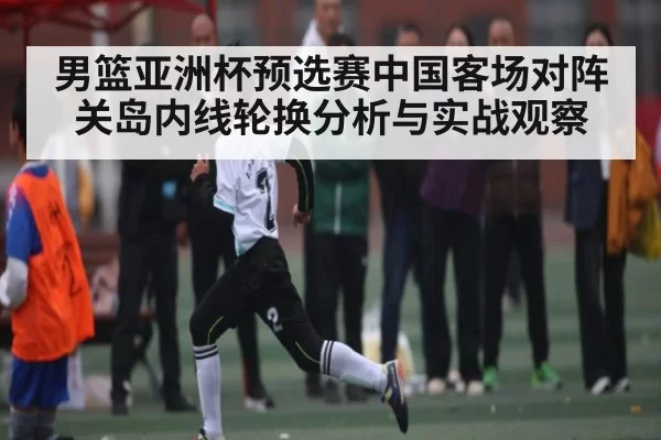 男篮亚洲杯预选赛中国客场对阵关岛内线轮换分析与实战观察