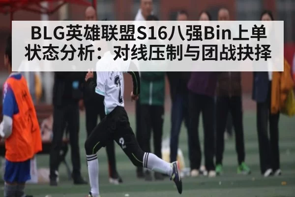 BLG英雄联盟S16八强Bin上单状态分析：对线压制与团战抉择